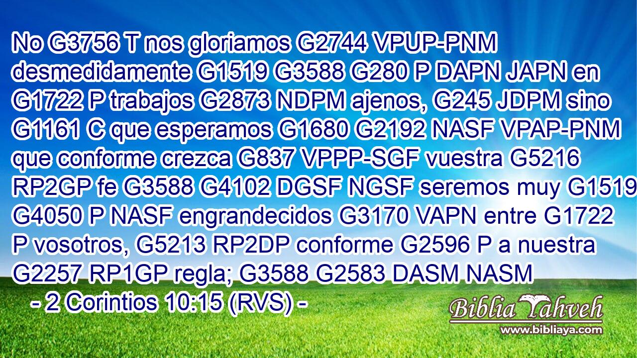 No G3756 T nos gloriamos G2744 VPUP-PNM desmedidamente G1519 G3588 G280 P DAPN JAPN en G1722 P trabajos G2873 NDPM ajenos, G245 JDPM sino G1161 C que esperamos G1680 G2192 NASF VPAP-PNM que conforme crezca G837 VPPP-SGF vuestra G5216 RP2GP fe G3588 G4102 DGSF NGSF seremos muy G1519 G4050 P NASF engrandecidos G3170 VAPN entre G1722 P vosotros, G5213 RP2DP conforme G2596 P a nuestra G2257 RP1GP regla; G3588 G2583 DASM NASM 