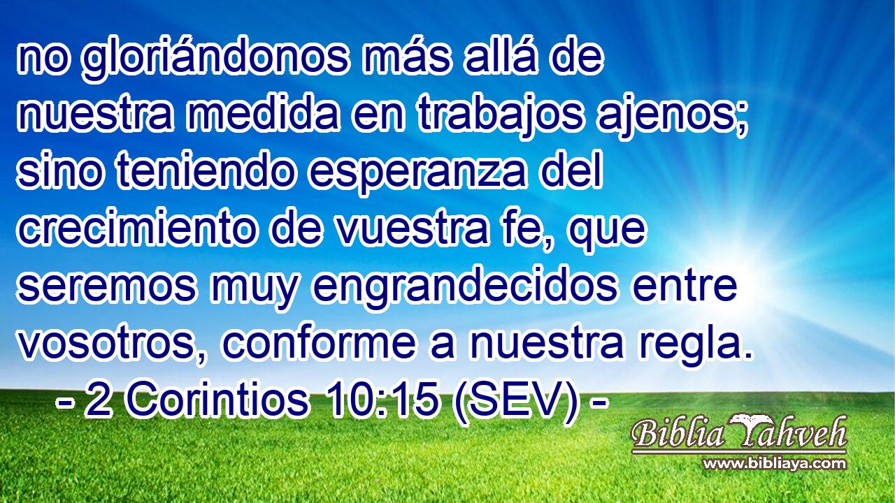 no gloriándonos más allá de nuestra medida en trabajos ajenos; sino teniendo esperanza del crecimiento de vuestra fe, que seremos muy engrandecidos entre vosotros, conforme a nuestra regla.