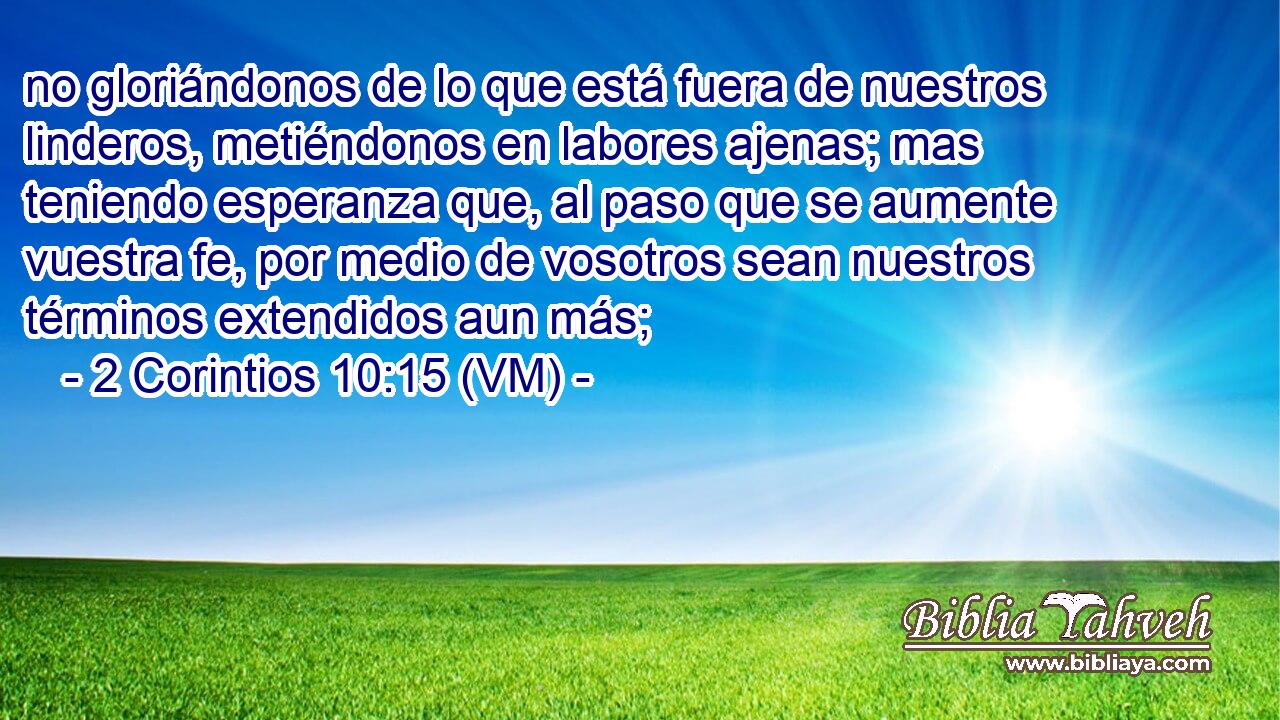  no gloriándonos de lo que está fuera de nuestros linderos, metiéndonos en labores ajenas; mas teniendo esperanza que, al paso que se aumente vuestra fe, por medio de vosotros sean nuestros términos extendidos aun más; 