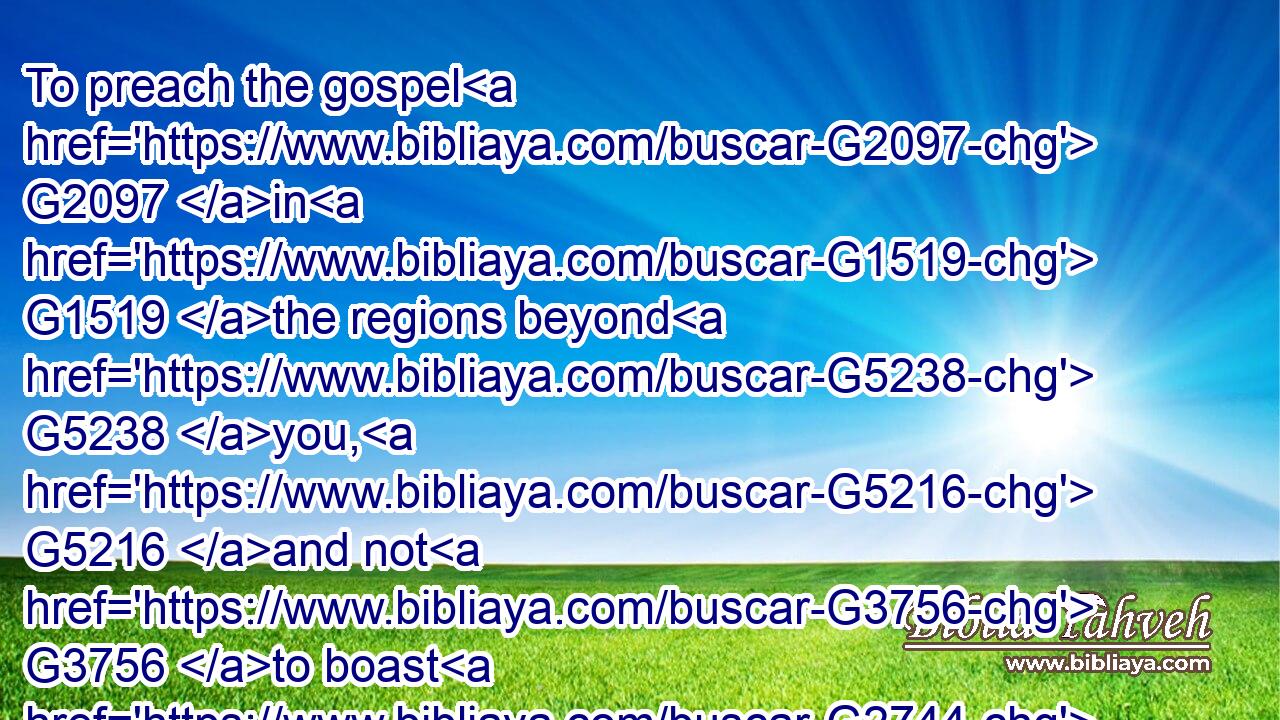 To preach the gospel G2097 in G1519 the regions beyond G5238 you, G5216 and not G3756 to boast G2744 in G1722 another man's G245 line of things G2583 made ready to our hand. G1519 G2092