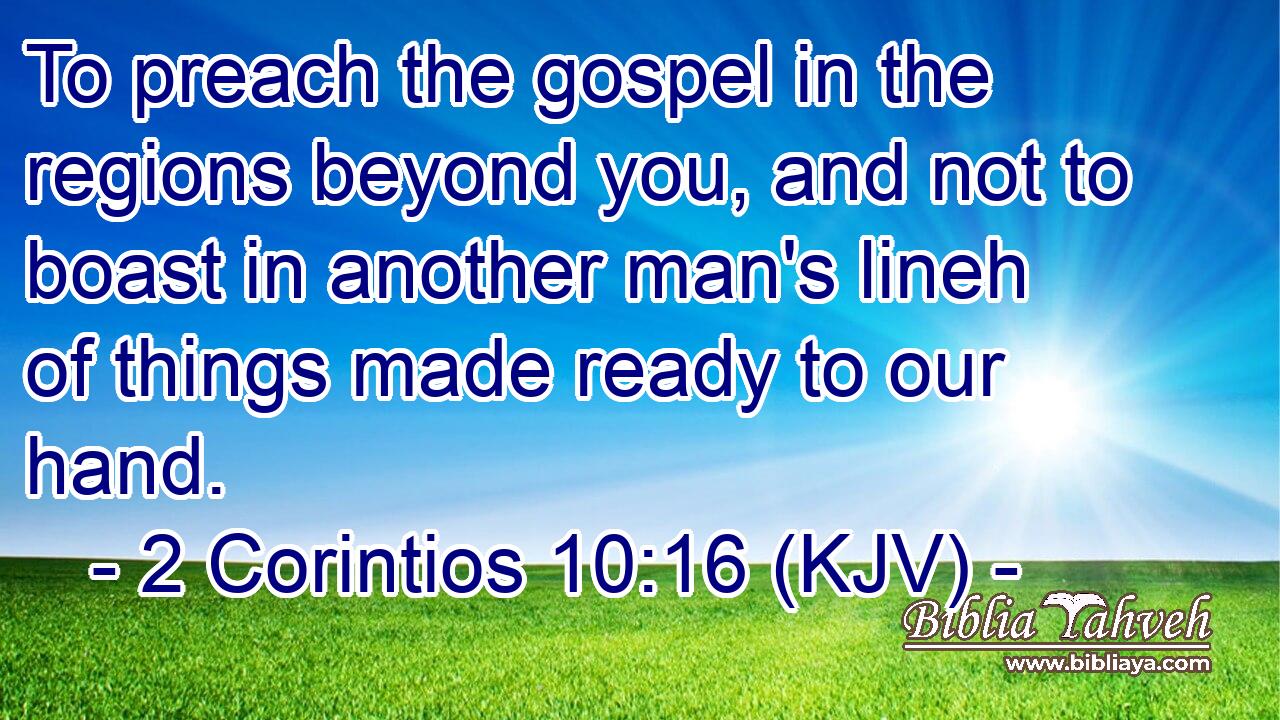 To preach the gospel in the regions beyond you, and not to boast in another man's lineh of things made ready to our hand.