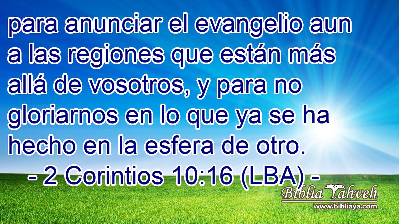 para anunciar el evangelio aun a las regiones que están más allá de vosotros, y para no gloriarnos en lo que ya se ha hecho en la esfera de otro.