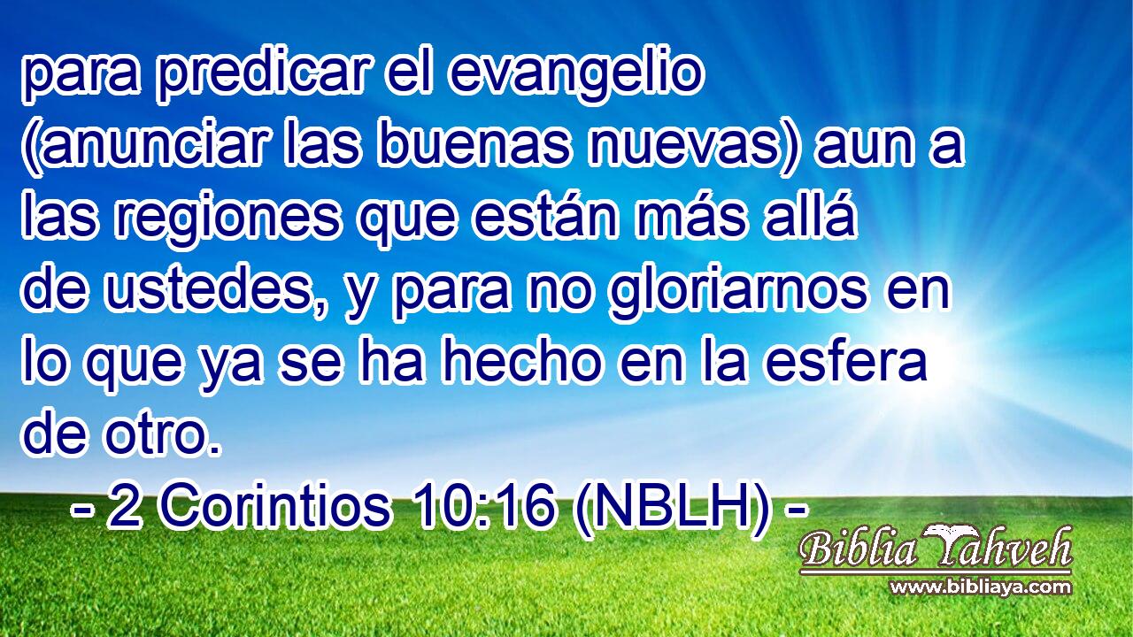 para predicar el evangelio (anunciar las buenas nuevas) aun a las regiones que están más allá de ustedes, y para no gloriarnos en lo que ya se ha hecho en la esfera de otro. 