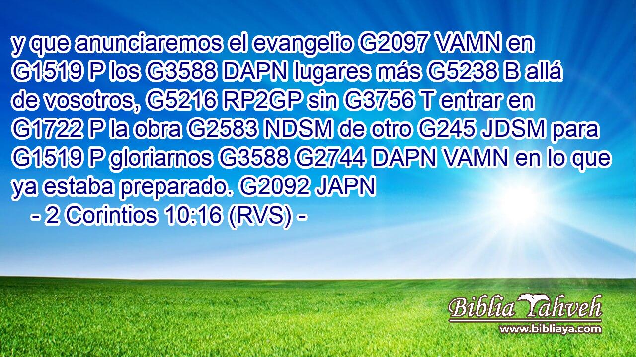 y que anunciaremos el evangelio G2097 VAMN en G1519 P los G3588 DAPN lugares más G5238 B allá de vosotros, G5216 RP2GP sin G3756 T entrar en G1722 P la obra G2583 NDSM de otro G245 JDSM para G1519 P gloriarnos G3588 G2744 DAPN VAMN en lo que ya estaba preparado. G2092 JAPN 