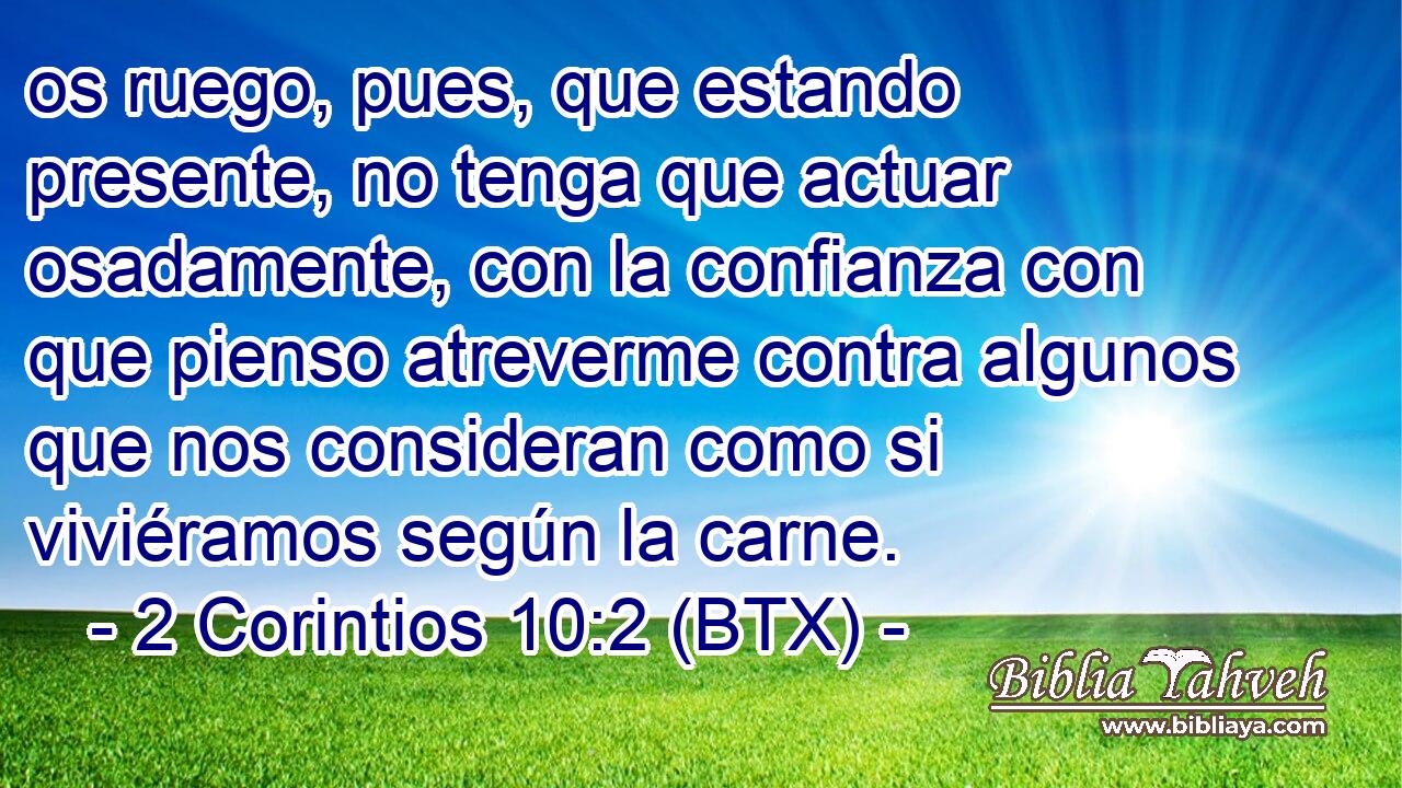 os ruego, pues, que estando presente, no tenga que actuar osadamente, con la confianza con que pienso atreverme contra algunos que nos consideran como si viviéramos según la carne.