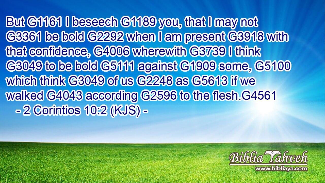 But G1161 I beseech G1189 you, that I may not G3361 be bold G2292 when I am present G3918 with that confidence, G4006 wherewith G3739 I think G3049 to be bold G5111 against G1909 some, G5100 which think G3049 of us G2248 as G5613 if we walked G4043 according G2596 to the flesh.G4561