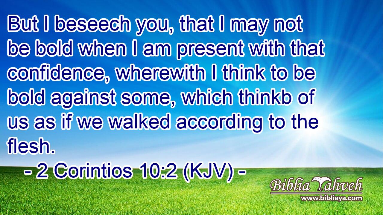 But I beseech you, that I may not be bold when I am present with that confidence, wherewith I think to be bold against some, which thinkb of us as if we walked according to the flesh.