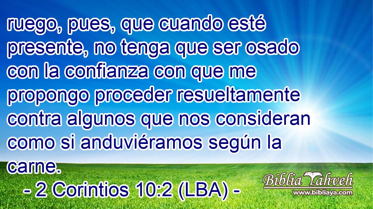 ruego, pues, que cuando esté presente, no tenga que ser osado con la confianza con que me propongo proceder resueltamente contra algunos que nos consideran como si anduviéramos según la carne.