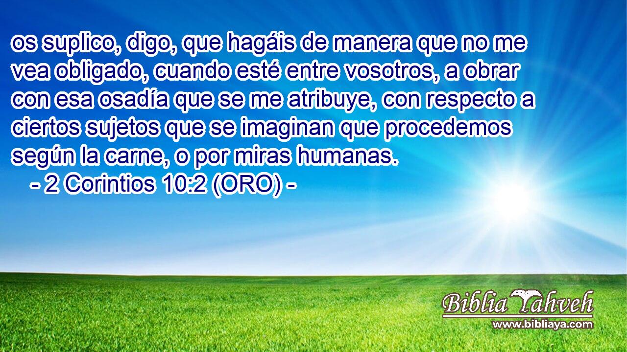  os suplico, digo, que hagáis de manera que no me vea obligado, cuando esté entre vosotros, a obrar con esa osadía que se me atribuye, con respecto a ciertos sujetos que se imaginan que procedemos según la carne, o por miras humanas. 