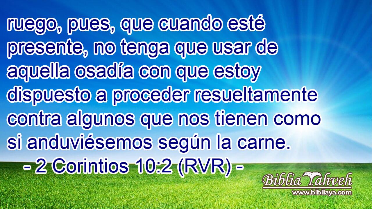 ruego, pues, que cuando esté presente, no tenga que usar de aquella osadía con que estoy dispuesto a proceder resueltamente contra algunos que nos tienen como si anduviésemos según la carne.