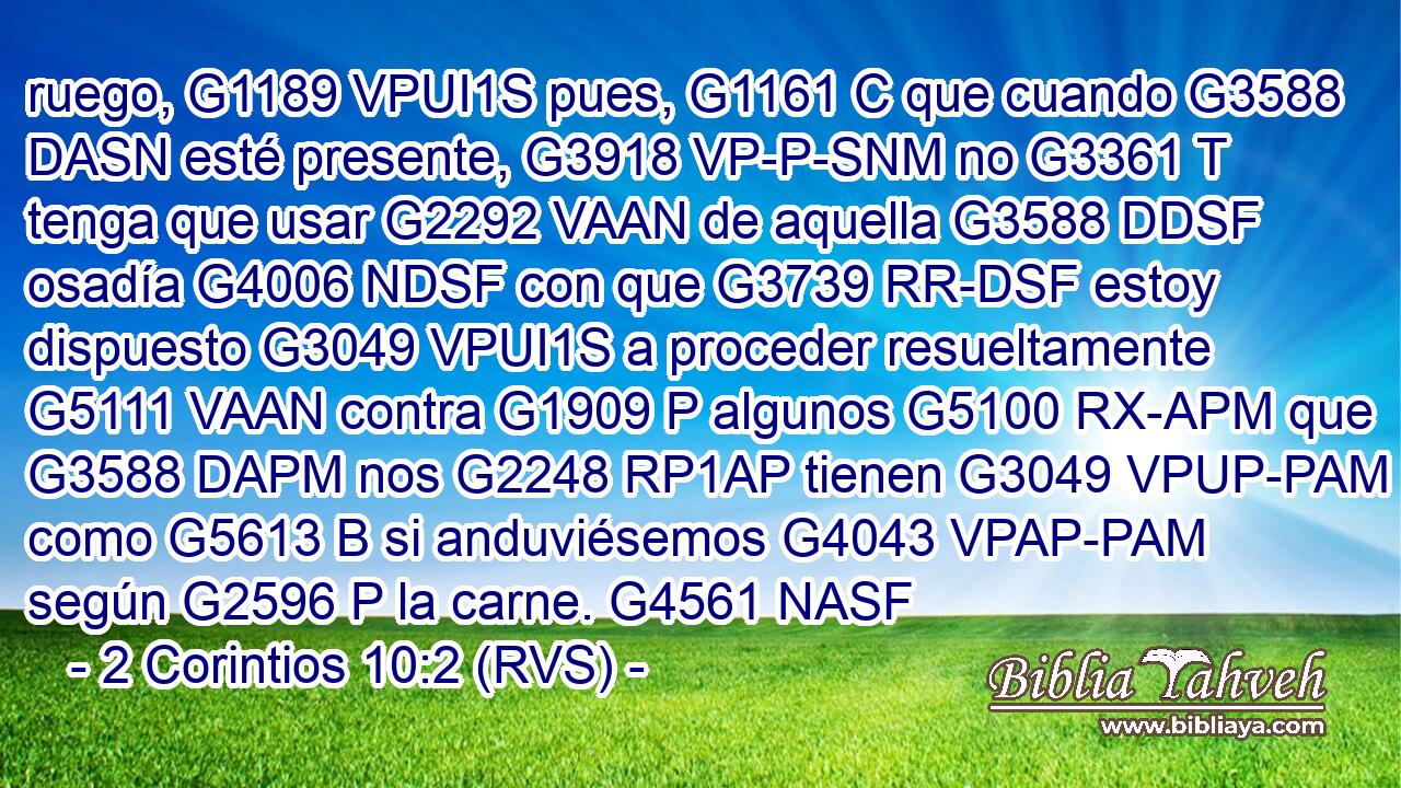 ruego, G1189 VPUI1S pues, G1161 C que cuando G3588 DASN esté presente, G3918 VP-P-SNM no G3361 T tenga que usar G2292 VAAN de aquella G3588 DDSF osadía G4006 NDSF con que G3739 RR-DSF estoy dispuesto G3049 VPUI1S a proceder resueltamente G5111 VAAN contra G1909 P algunos G5100 RX-APM que G3588 DAPM nos G2248 RP1AP tienen G3049 VPUP-PAM como G5613 B si anduviésemos G4043 VPAP-PAM según G2596 P la carne. G4561 NASF 