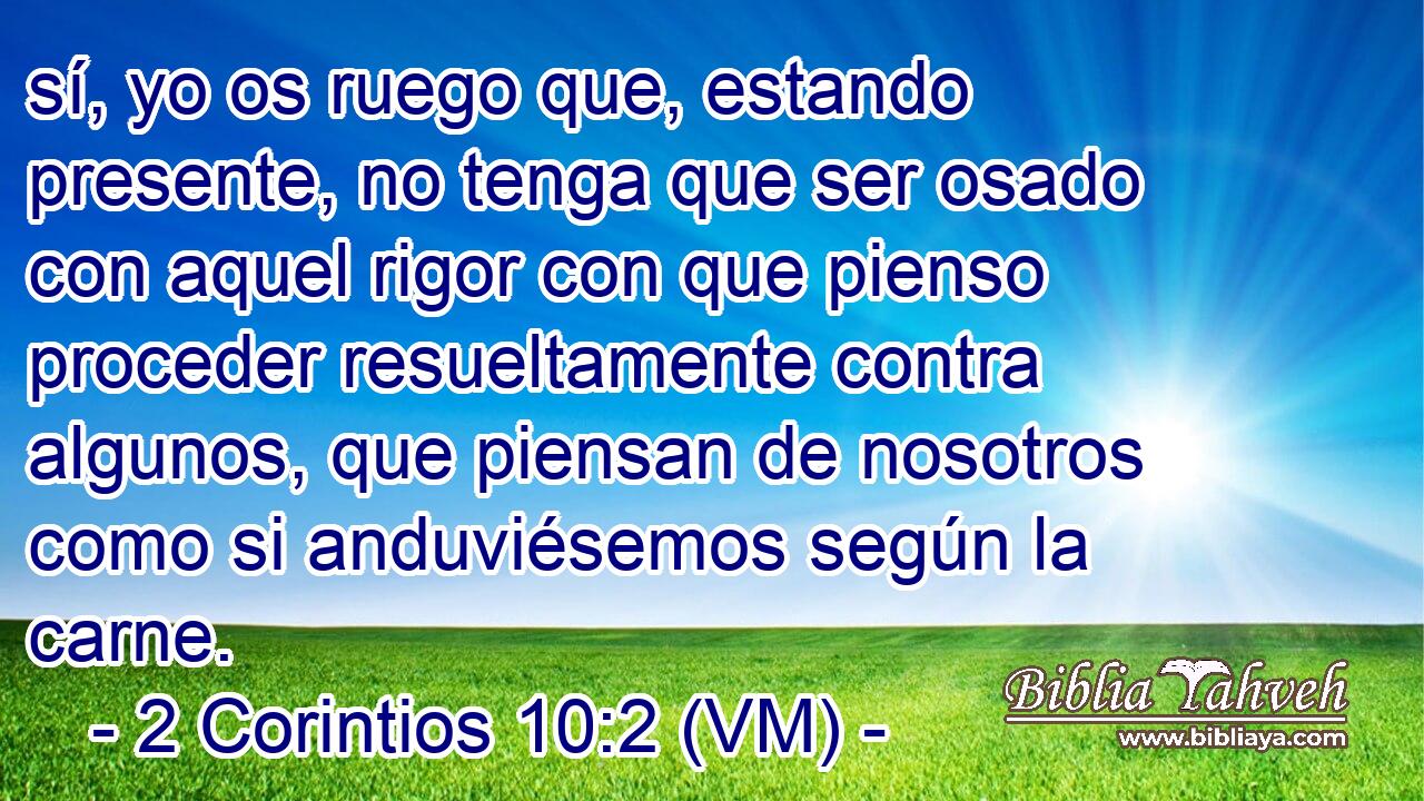 sí, yo os ruego que, estando presente, no tenga que ser osado con aquel rigor con que pienso proceder resueltamente contra algunos, que piensan de nosotros como si anduviésemos según la carne. 