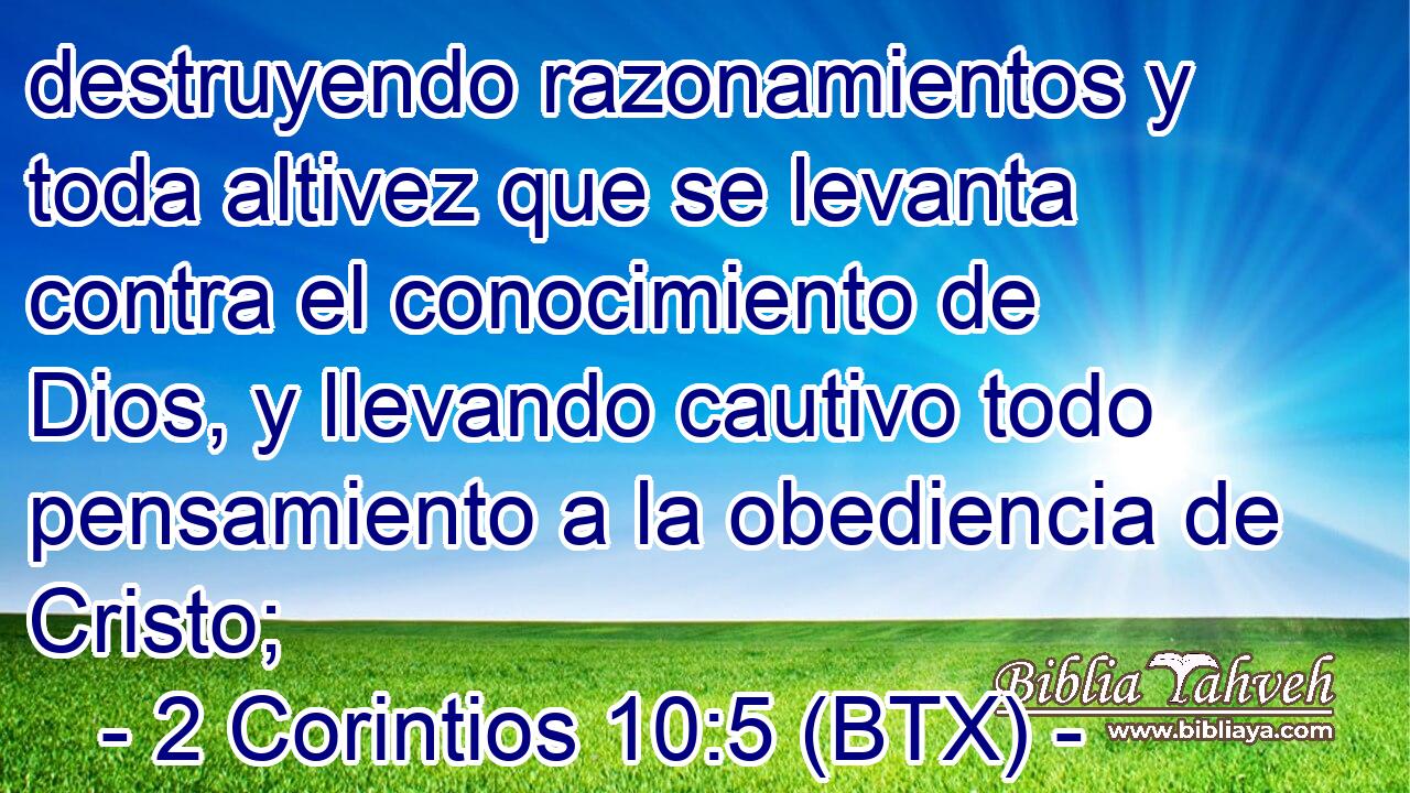 destruyendo razonamientos y toda altivez que se levanta contra el conocimiento de Dios, y llevando cautivo todo pensamiento a la obediencia de Cristo;