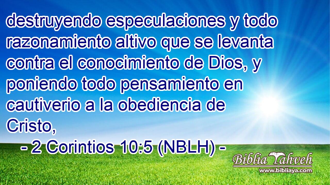  destruyendo especulaciones y todo razonamiento altivo que se levanta contra el conocimiento de Dios, y poniendo todo pensamiento en cautiverio a la obediencia de Cristo, 