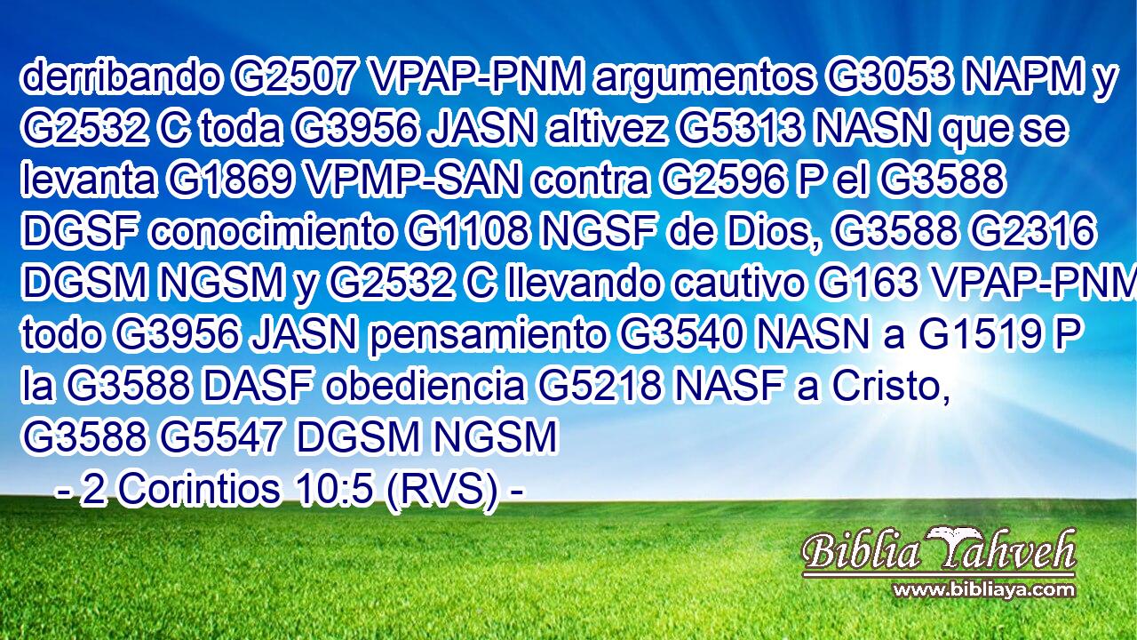 derribando G2507 VPAP-PNM argumentos G3053 NAPM y G2532 C toda G3956 JASN altivez G5313 NASN que se levanta G1869 VPMP-SAN contra G2596 P el G3588 DGSF conocimiento G1108 NGSF de Dios, G3588 G2316 DGSM NGSM y G2532 C llevando cautivo G163 VPAP-PNM todo G3956 JASN pensamiento G3540 NASN a G1519 P la G3588 DASF obediencia G5218 NASF a Cristo, G3588 G5547 DGSM NGSM 