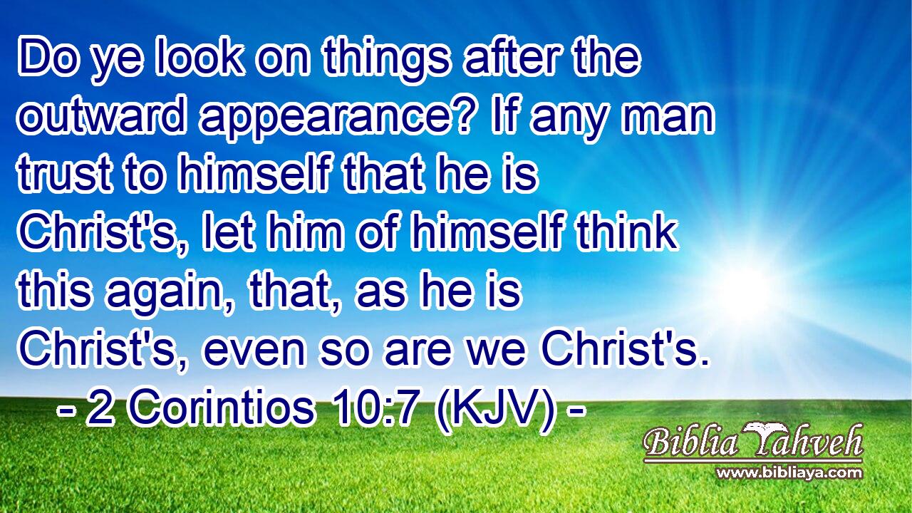 Do ye look on things after the outward appearance? If any man trust to himself that he is Christ's, let him of himself think this again, that, as he is Christ's, even so are we Christ's.