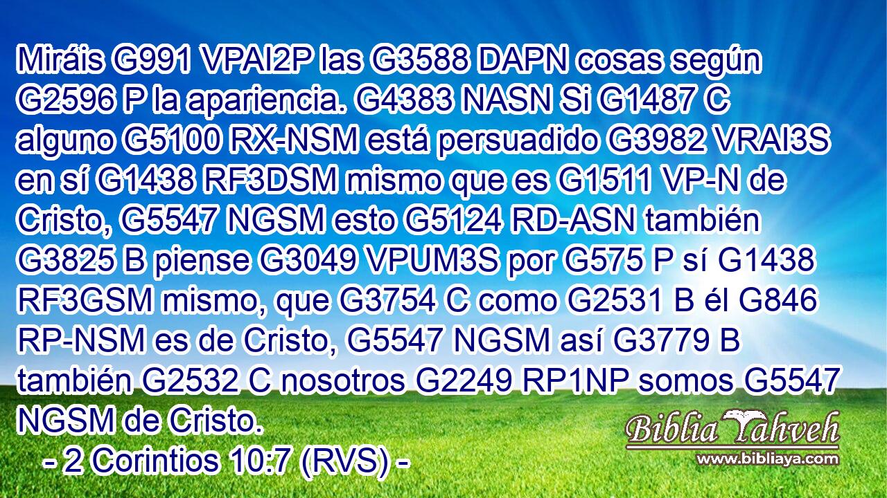 Miráis G991 VPAI2P las G3588 DAPN cosas según G2596 P la apariencia. G4383 NASN Si G1487 C alguno G5100 RX-NSM está persuadido G3982 VRAI3S en sí G1438 RF3DSM mismo que es G1511 VP-N de Cristo, G5547 NGSM esto G5124 RD-ASN también G3825 B piense G3049 VPUM3S por G575 P sí G1438 RF3GSM mismo, que G3754 C como G2531 B él G846 RP-NSM es de Cristo, G5547 NGSM así G3779 B también G2532 C nosotros G2249 RP1NP somos G5547 NGSM de Cristo. 