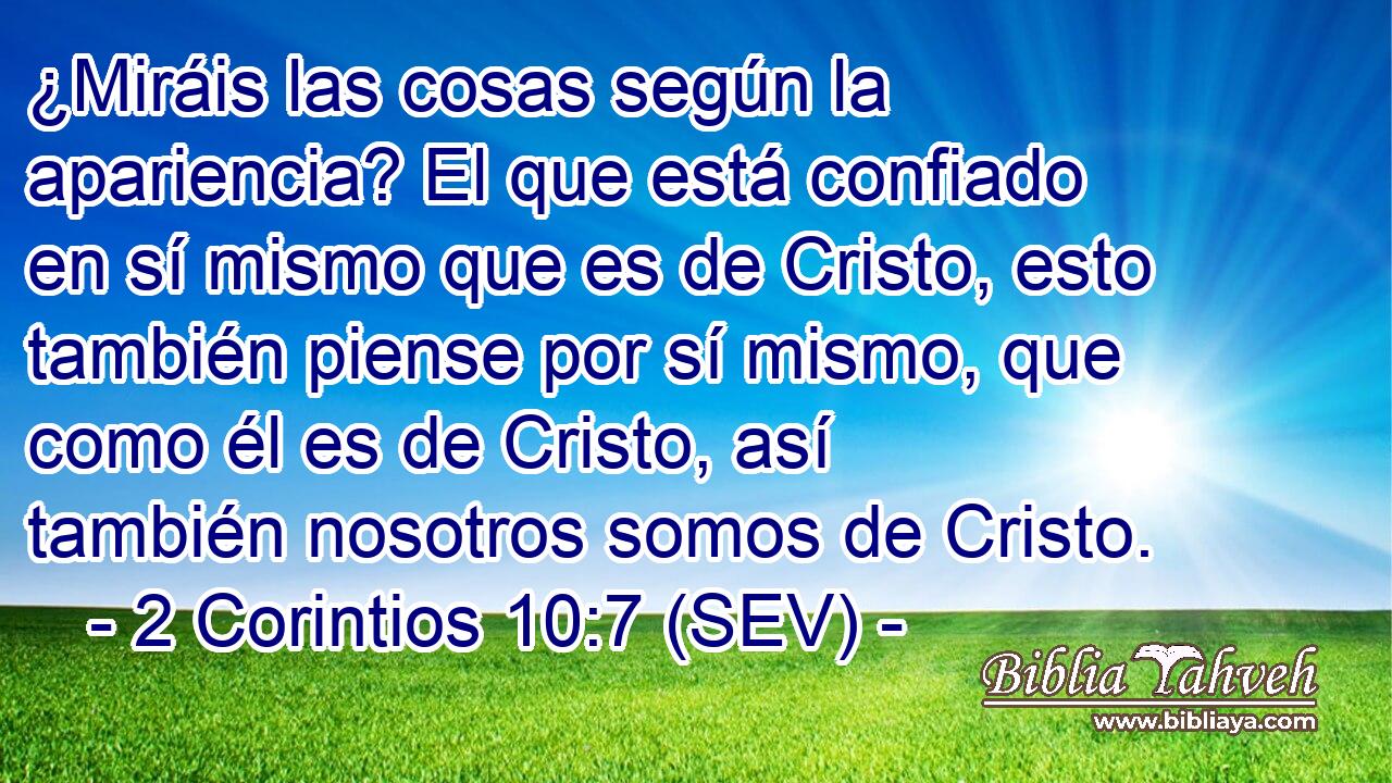 ¿Miráis las cosas según la apariencia? El que está confiado en sí mismo que es de Cristo, esto también piense por sí mismo, que como él es de Cristo, así también nosotros somos de Cristo.