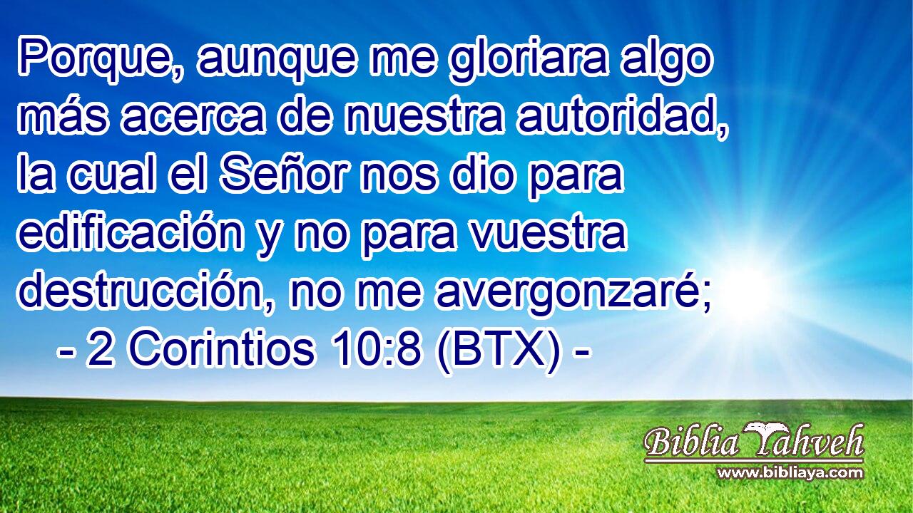 Porque, aunque me gloriara algo más acerca de nuestra autoridad, la cual el Señor nos dio para edificación y no para vuestra destrucción, no me avergonzaré;