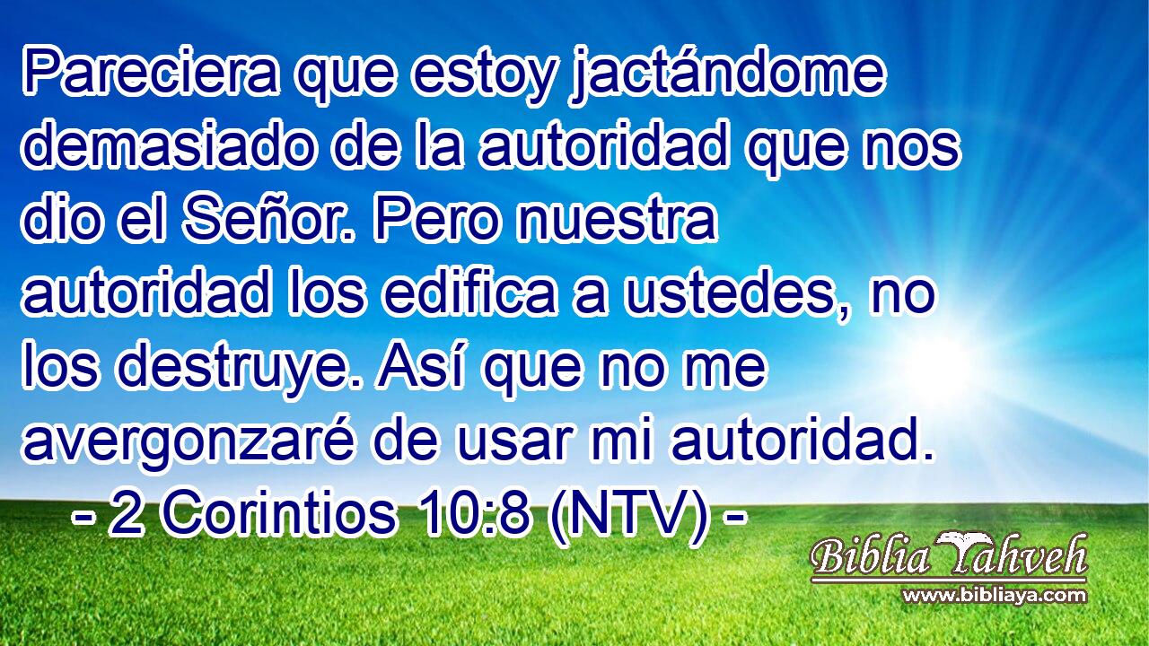 Pareciera que estoy jactándome demasiado de la autoridad que nos dio el Señor. Pero nuestra autoridad los edifica a ustedes, no los destruye. Así que no me avergonzaré de usar mi autoridad.