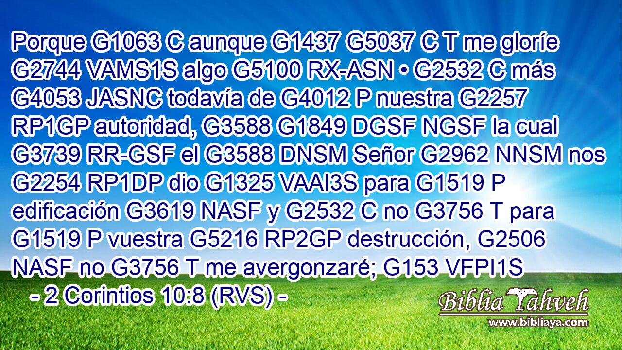 Porque G1063 C aunque G1437 G5037 C T me gloríe G2744 VAMS1S algo G5100 RX-ASN • G2532 C más G4053 JASNC todavía de G4012 P nuestra G2257 RP1GP autoridad, G3588 G1849 DGSF NGSF la cual G3739 RR-GSF el G3588 DNSM Señor G2962 NNSM nos G2254 RP1DP dio G1325 VAAI3S para G1519 P edificación G3619 NASF y G2532 C no G3756 T para G1519 P vuestra G5216 RP2GP destrucción, G2506 NASF no G3756 T me avergonzaré; G153 VFPI1S 
