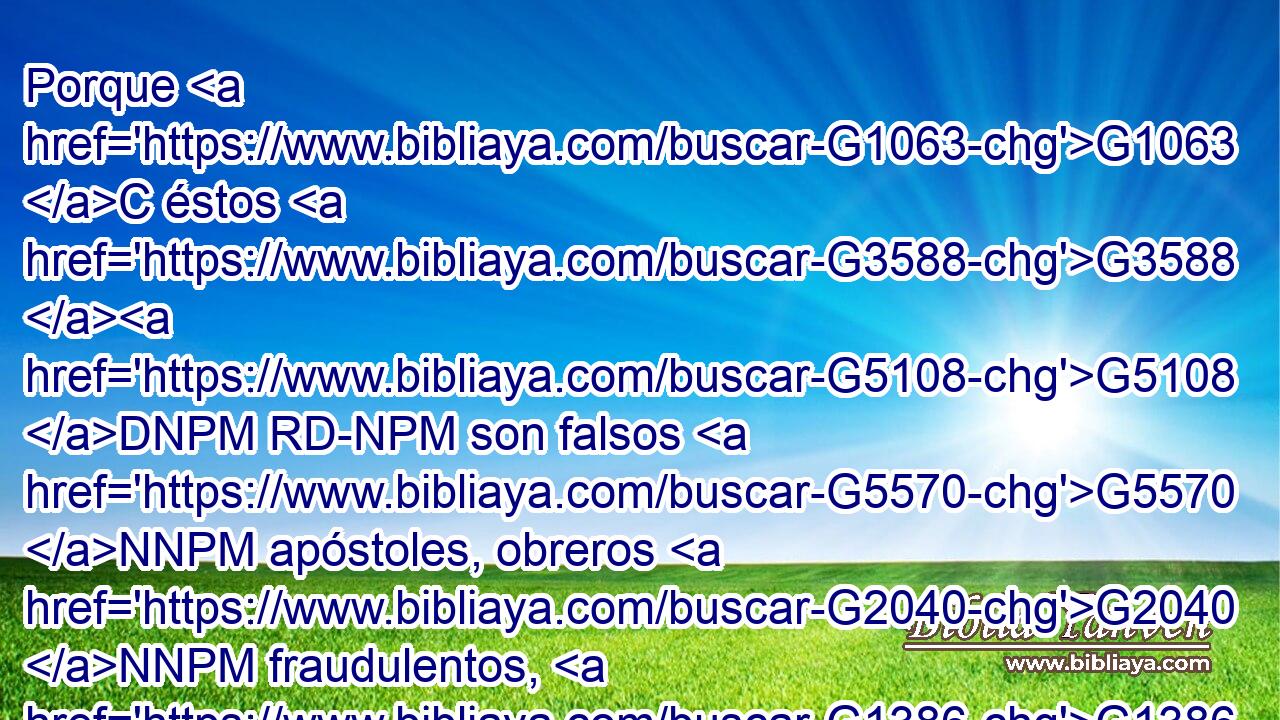 Porque G1063 C éstos G3588 G5108 DNPM RD-NPM son falsos G5570 NNPM apóstoles, obreros G2040 NNPM fraudulentos, G1386 JNPM que se disfrazan G3345 VPMP-PNM como G1519 P apóstoles G652 NAPM de Cristo. G5547 NGSM 