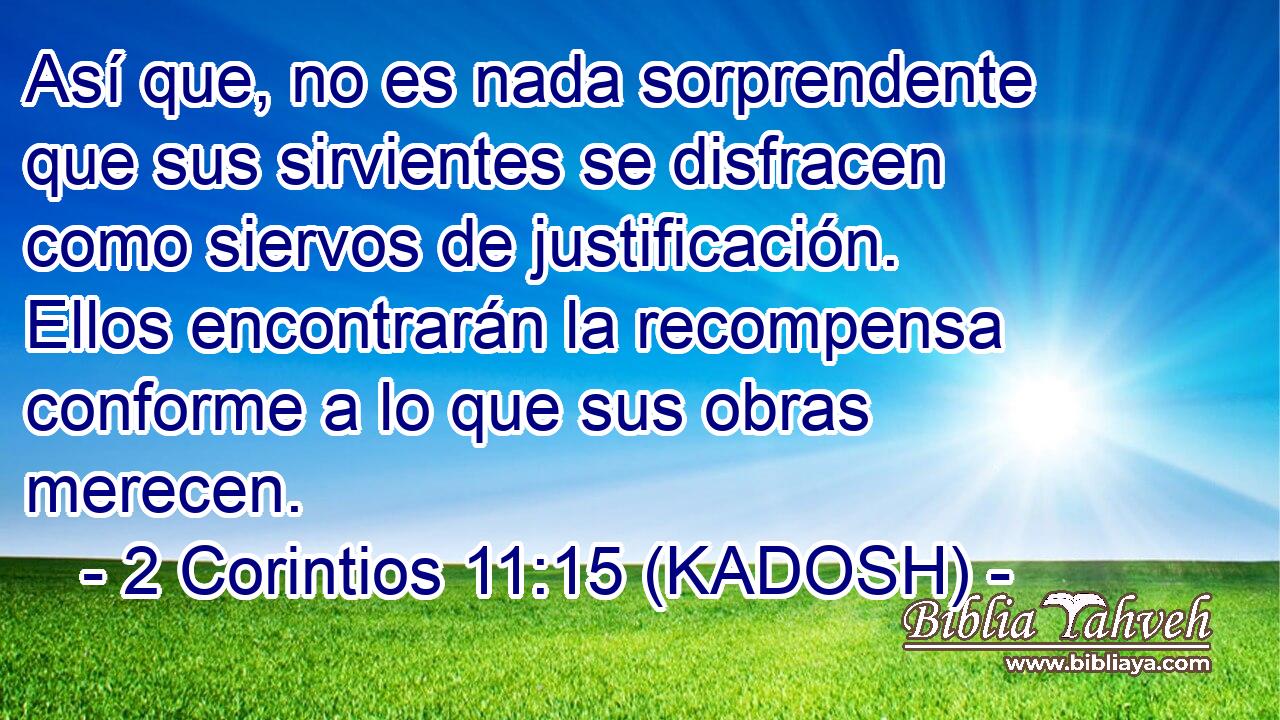  Así que, no es nada sorprendente que sus sirvientes se disfracen como siervos de justificación. Ellos encontrarán la recompensa conforme a lo que sus obras merecen. 