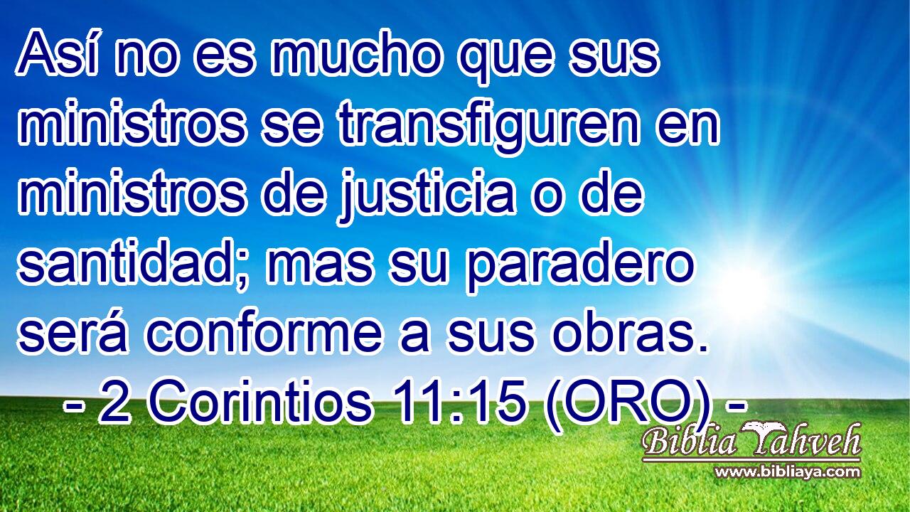  Así no es mucho que sus ministros se transfiguren en ministros de justicia o de santidad; mas su paradero será conforme a sus obras. 