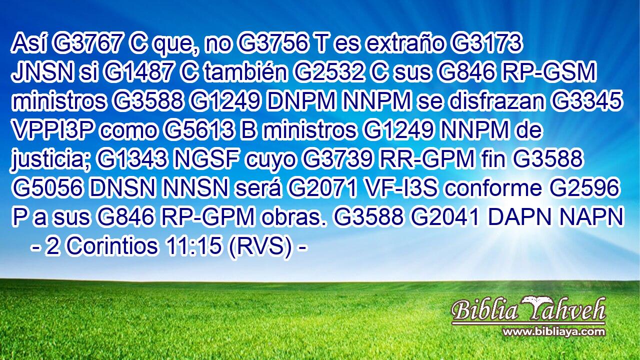Así G3767 C que, no G3756 T es extraño G3173 JNSN si G1487 C también G2532 C sus G846 RP-GSM ministros G3588 G1249 DNPM NNPM se disfrazan G3345 VPPI3P como G5613 B ministros G1249 NNPM de justicia; G1343 NGSF cuyo G3739 RR-GPM fin G3588 G5056 DNSN NNSN será G2071 VF-I3S conforme G2596 P a sus G846 RP-GPM obras. G3588 G2041 DAPN NAPN 
