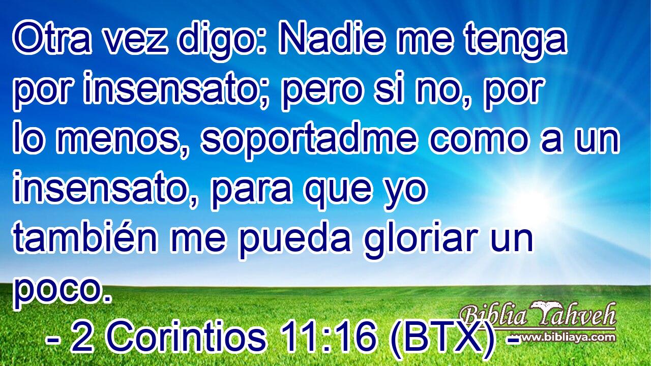 Otra vez digo: Nadie me tenga por insensato; pero si no, por lo menos, soportadme como a un insensato, para que yo también me pueda gloriar un poco.