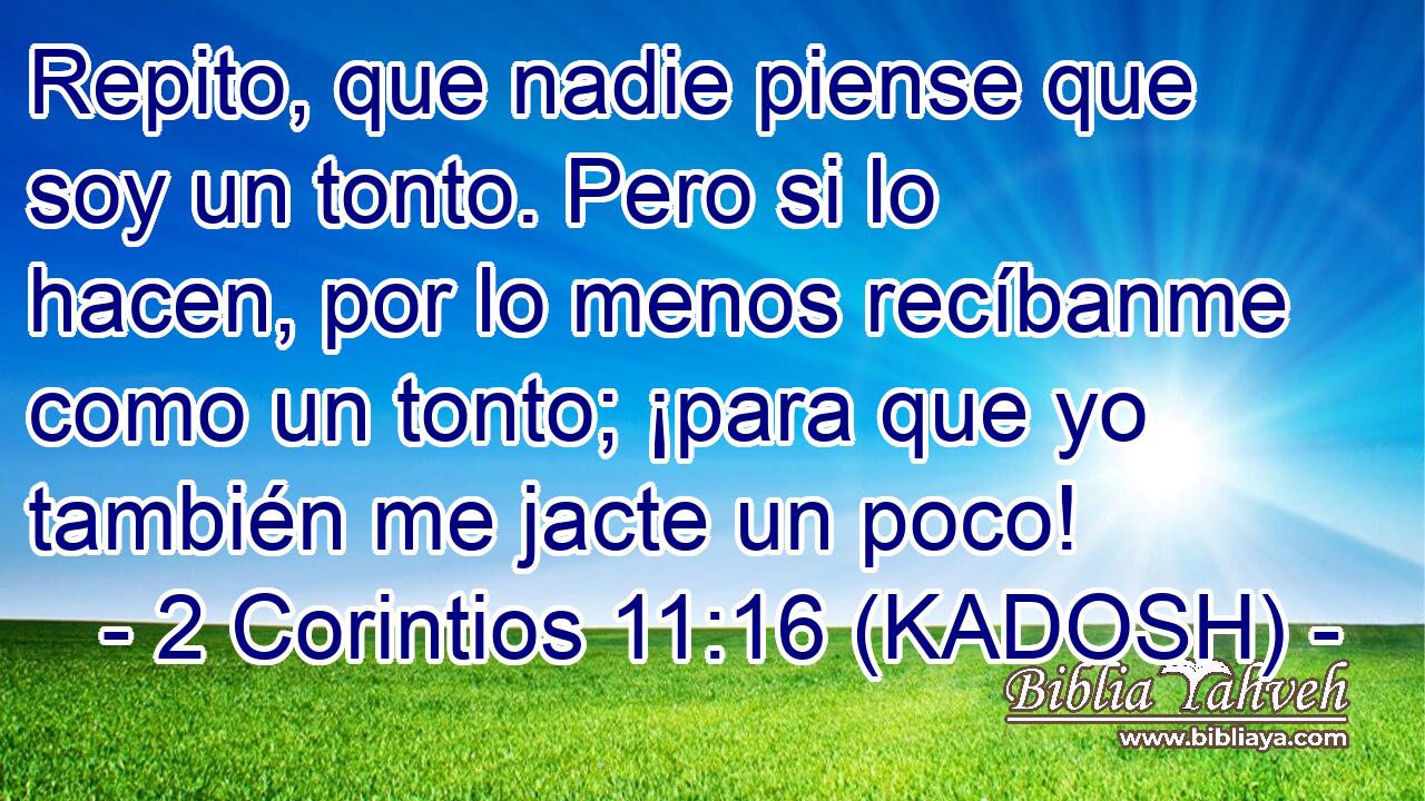  Repito, que nadie piense que soy un tonto. Pero si lo hacen, por lo menos recíbanme como un tonto; ¡para que yo también me jacte un poco! 