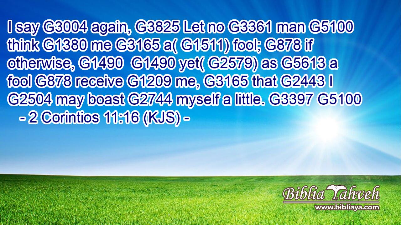 I say G3004 again, G3825 Let no G3361 man G5100 think G1380 me G3165 a( G1511) fool; G878 if otherwise, G1490  G1490 yet( G2579) as G5613 a fool G878 receive G1209 me, G3165 that G2443 I G2504 may boast G2744 myself a little. G3397 G5100