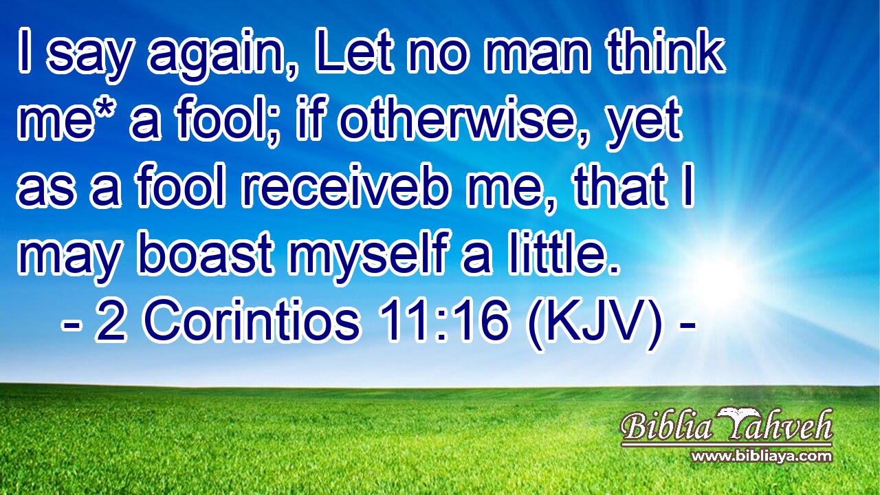 I say again, Let no man think me* a fool; if otherwise, yet as a fool receiveb me, that I may boast myself a little.