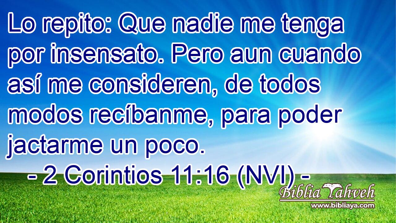  Lo repito: Que nadie me tenga por insensato. Pero aun cuando así me consideren, de todos modos recíbanme, para poder jactarme un poco. 