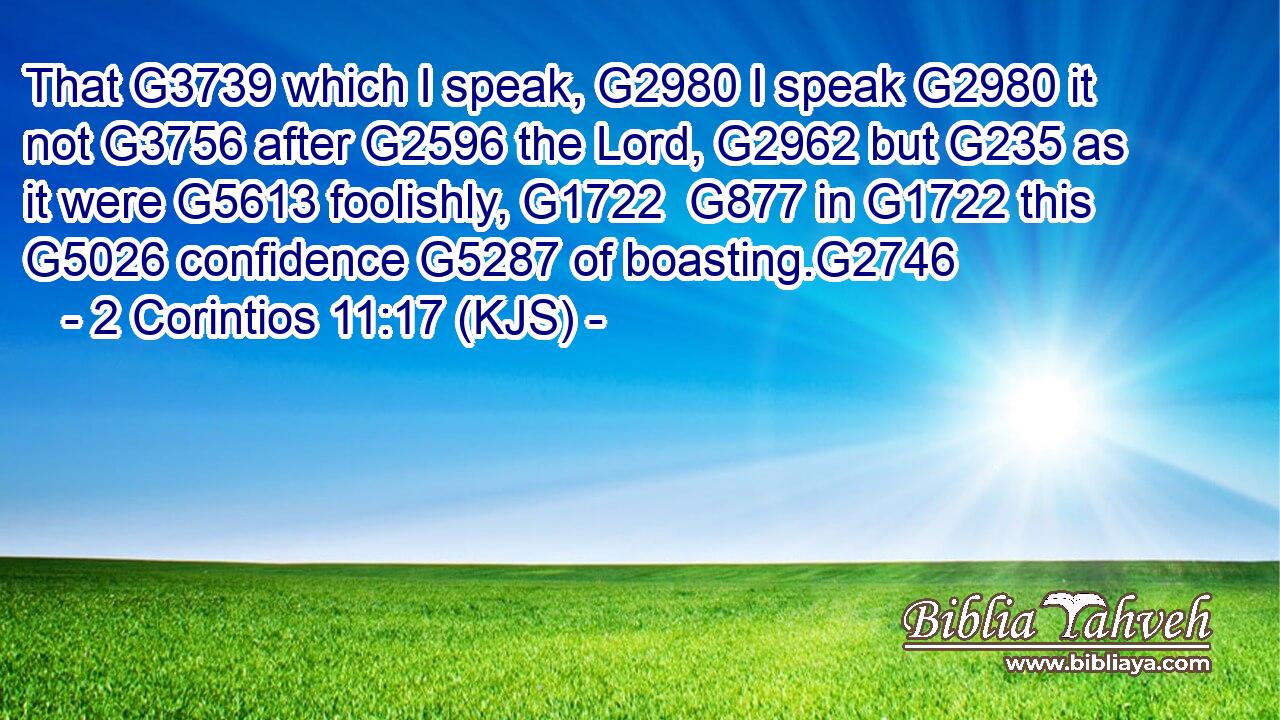 That G3739 which I speak, G2980 I speak G2980 it not G3756 after G2596 the Lord, G2962 but G235 as it were G5613 foolishly, G1722  G877 in G1722 this G5026 confidence G5287 of boasting.G2746