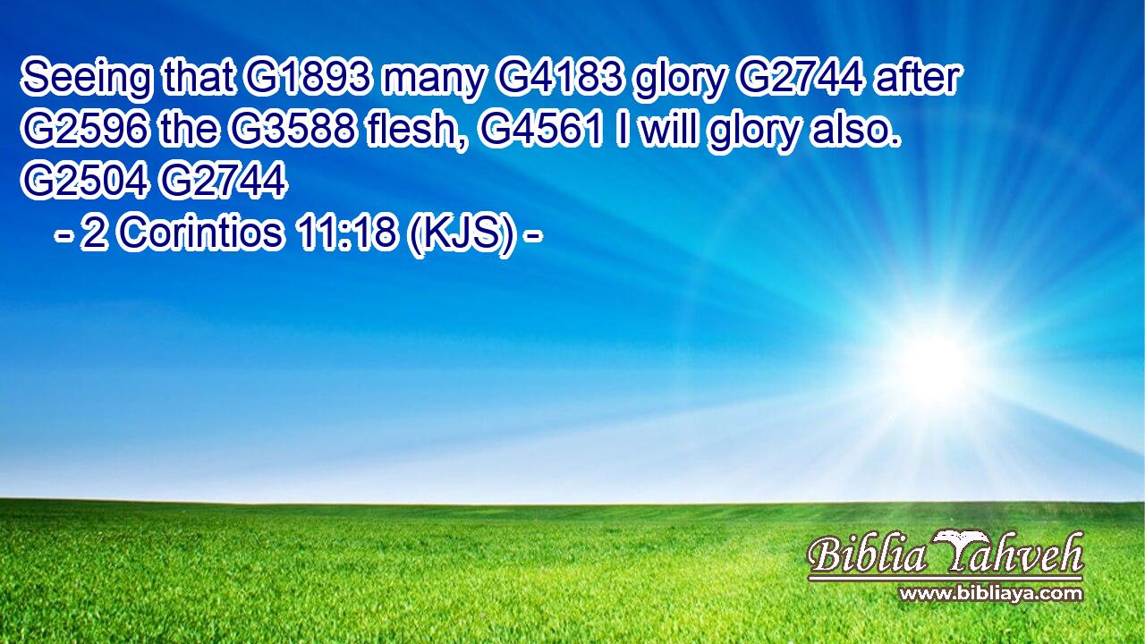 Seeing that G1893 many G4183 glory G2744 after G2596 the G3588 flesh, G4561 I will glory also. G2504 G2744