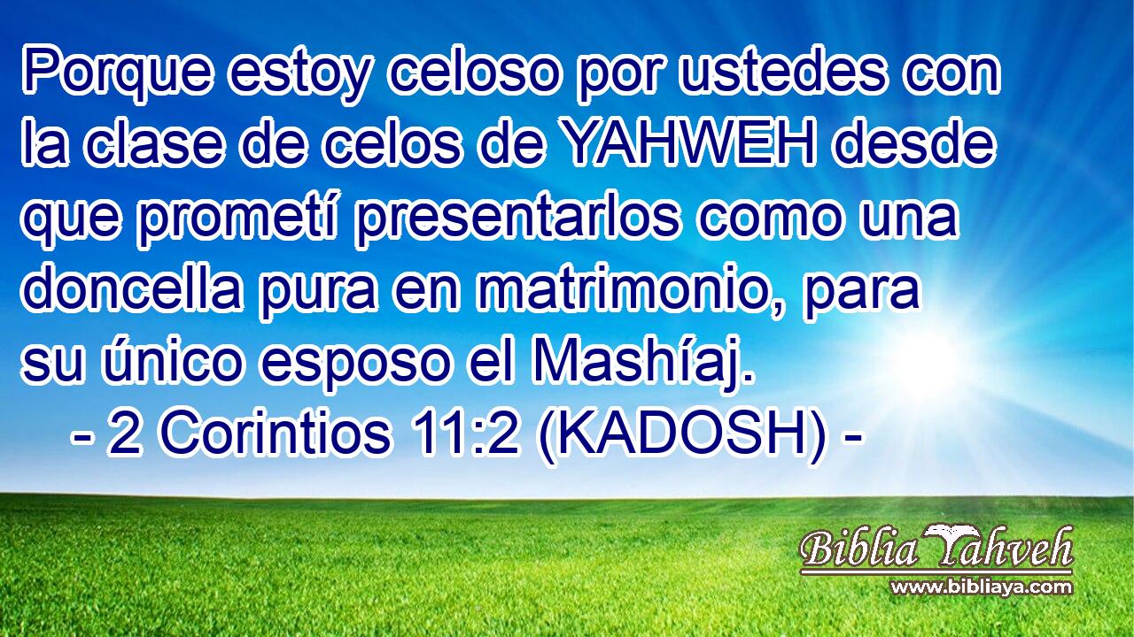  Porque estoy celoso por ustedes con la clase de celos de YAHWEH desde que prometí presentarlos como una doncella pura en matrimonio, para su único esposo el Mashíaj. 