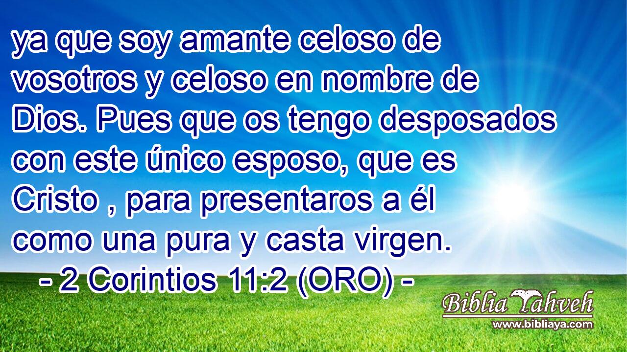  ya que soy amante celoso de vosotros y celoso en nombre de Dios. Pues que os tengo desposados con este único esposo, que es Cristo , para presentaros a él como una pura y casta virgen. 