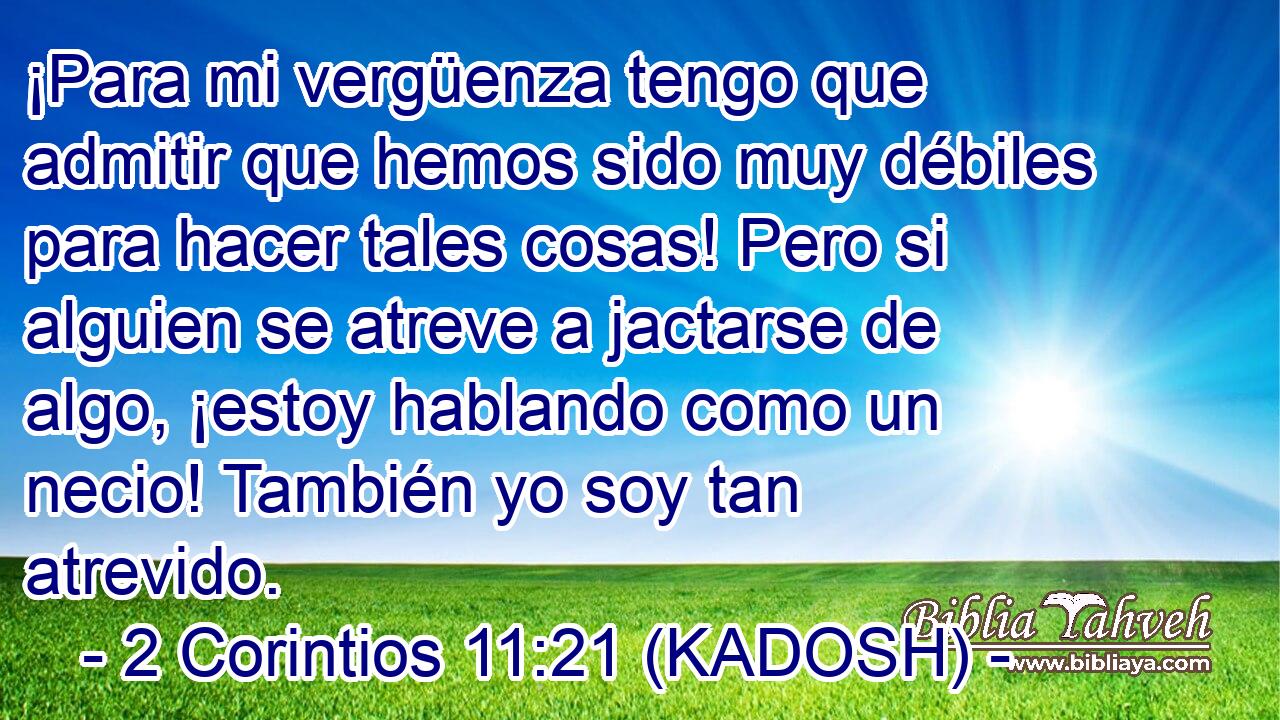  ¡Para mi vergüenza tengo que admitir que hemos sido muy débiles para hacer tales cosas! Pero si alguien se atreve a jactarse de algo, ¡estoy hablando como un necio! También yo soy tan atrevido. 