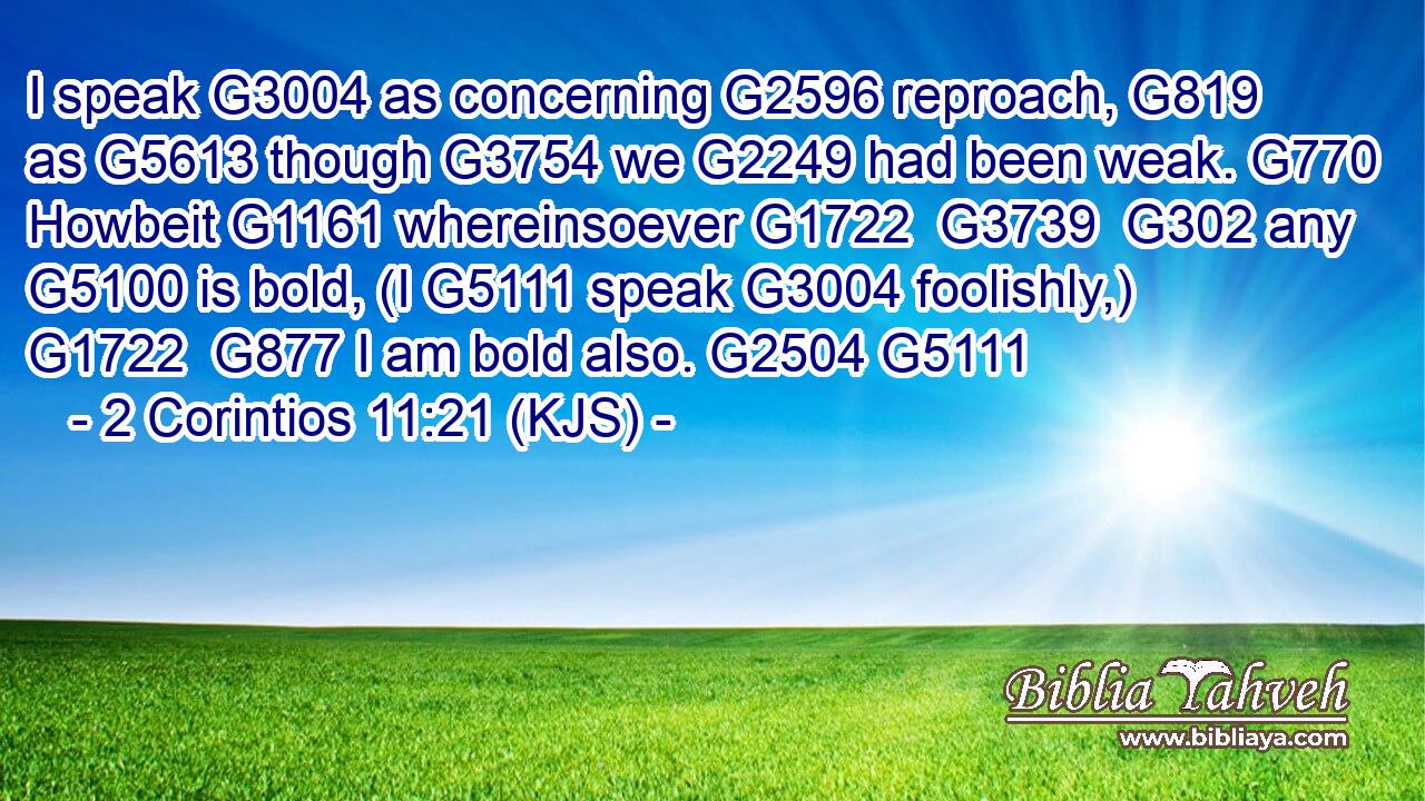 I speak G3004 as concerning G2596 reproach, G819 as G5613 though G3754 we G2249 had been weak. G770 Howbeit G1161 whereinsoever G1722  G3739  G302 any G5100 is bold, (I G5111 speak G3004 foolishly,) G1722  G877 I am bold also. G2504 G5111