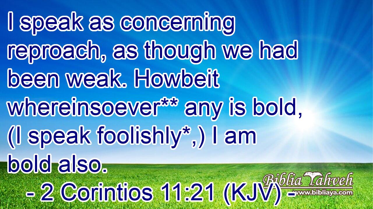 I speak as concerning reproach, as though we had been weak. Howbeit whereinsoever** any is bold, (I speak foolishly*,) I am bold also.