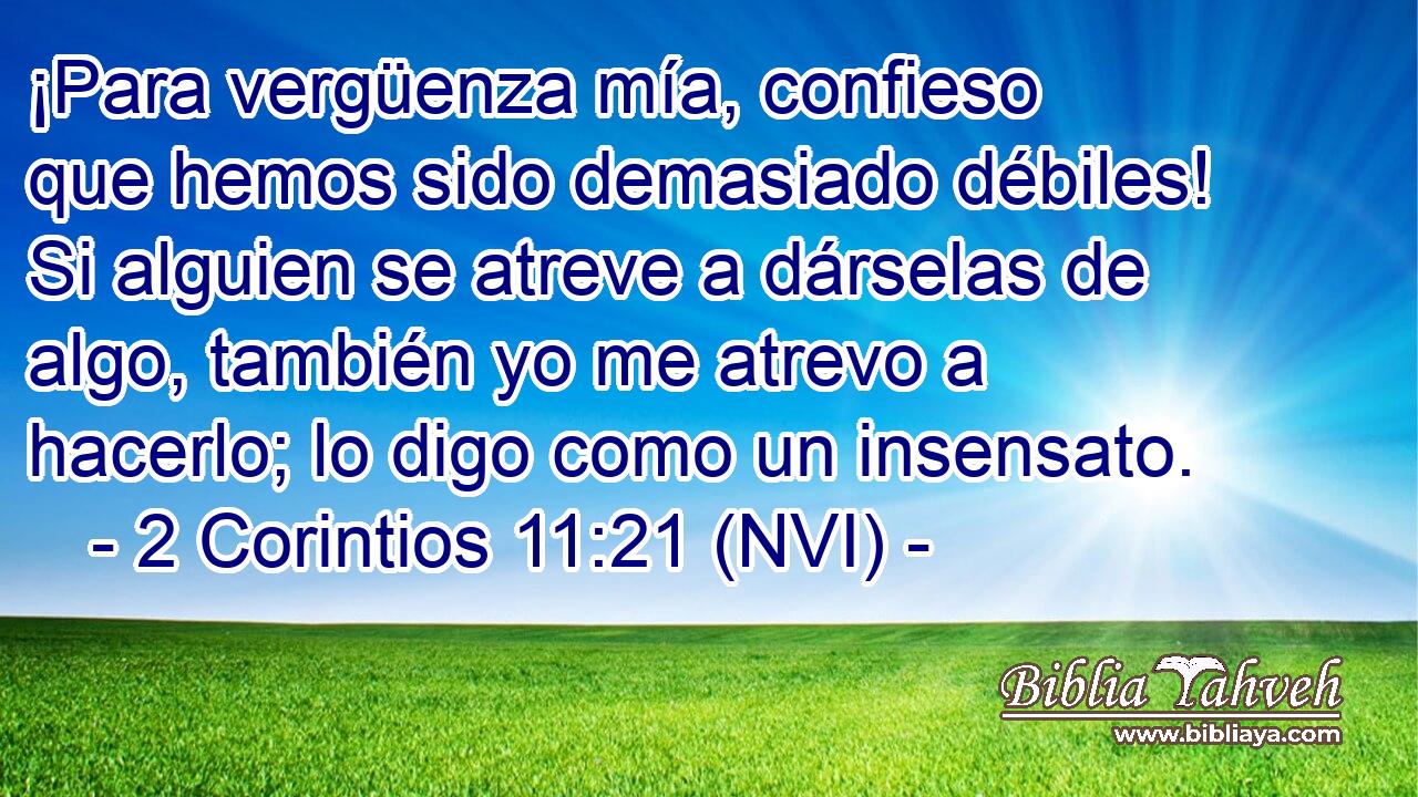  ¡Para vergüenza mía, confieso que hemos sido demasiado débiles! Si alguien se atreve a dárselas de algo, también yo me atrevo a hacerlo; lo digo como un insensato. 