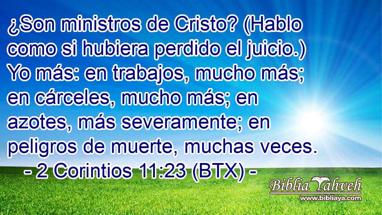 ¿Son ministros de Cristo? (Hablo como si hubiera perdido el juicio.) Yo más: en trabajos, mucho más; en cárceles, mucho más; en azotes, más severamente; en peligros de muerte, muchas veces.