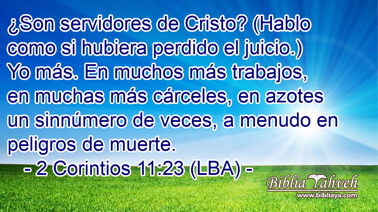 ¿Son servidores de Cristo? (Hablo como si hubiera perdido el juicio.) Yo más. En muchos más trabajos, en muchas más cárceles, en azotes un sinnúmero de veces, a menudo en peligros de muerte.