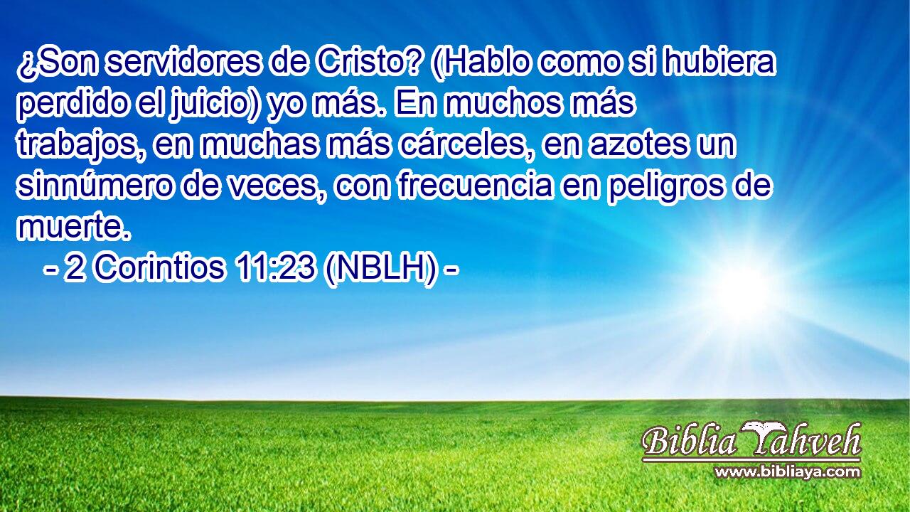  ¿Son servidores de Cristo? (Hablo como si hubiera perdido el juicio) yo más. En muchos más trabajos, en muchas más cárceles, en azotes un sinnúmero de veces, con frecuencia en peligros de muerte. 