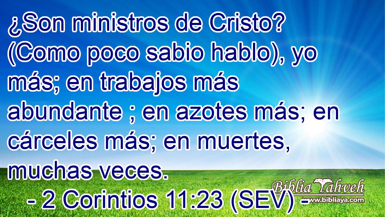 ¿Son ministros de Cristo? (Como poco sabio hablo), yo más; en trabajos más abundante ; en azotes más; en cárceles más; en muertes, muchas veces.