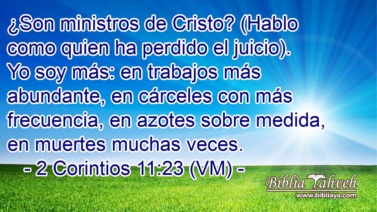  ¿Son ministros de Cristo? (Hablo como quien ha perdido el juicio). Yo soy más: en trabajos más abundante, en cárceles con más frecuencia, en azotes sobre medida, en muertes muchas veces. 