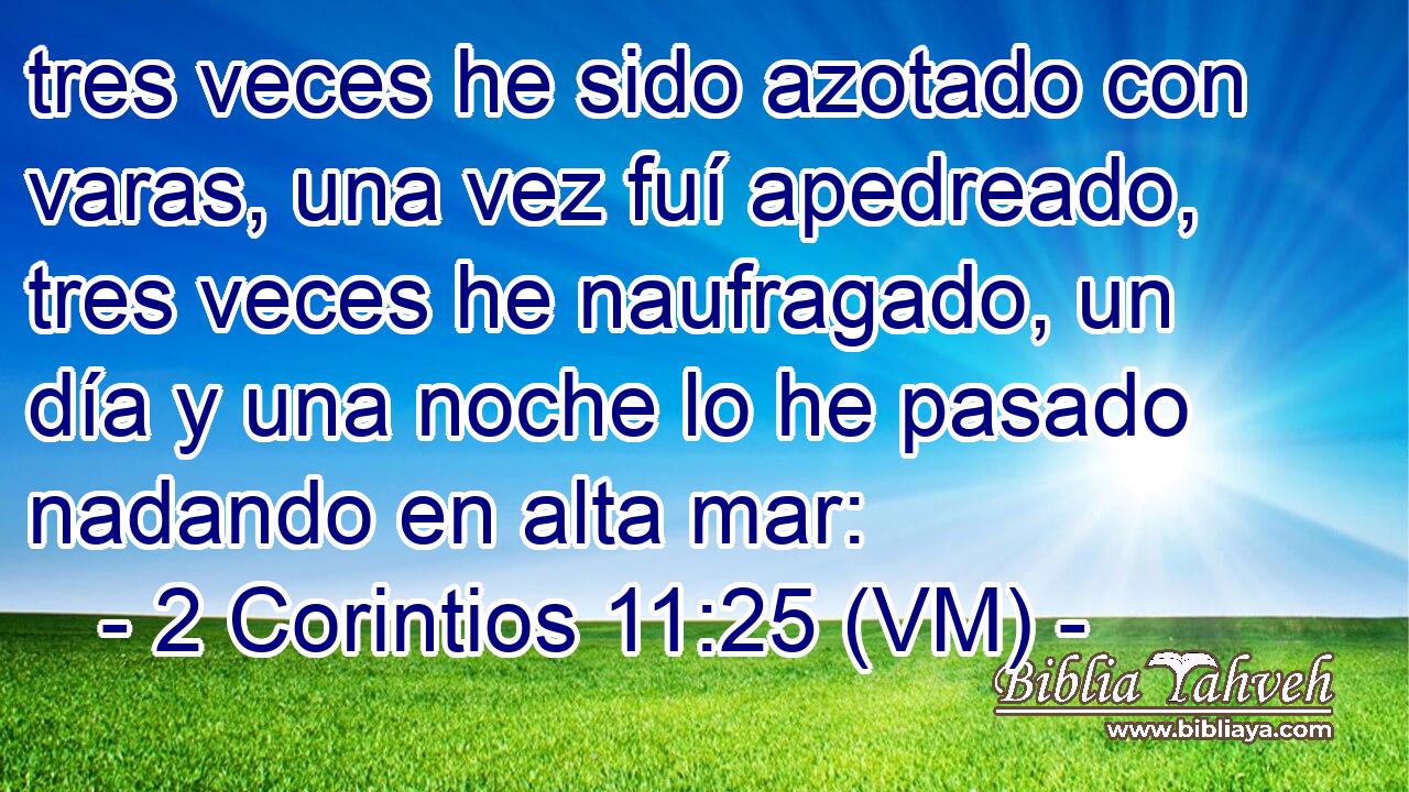  tres veces he sido azotado con varas, una vez fuí apedreado, tres veces he naufragado, un día y una noche lo he pasado nadando en alta mar: 