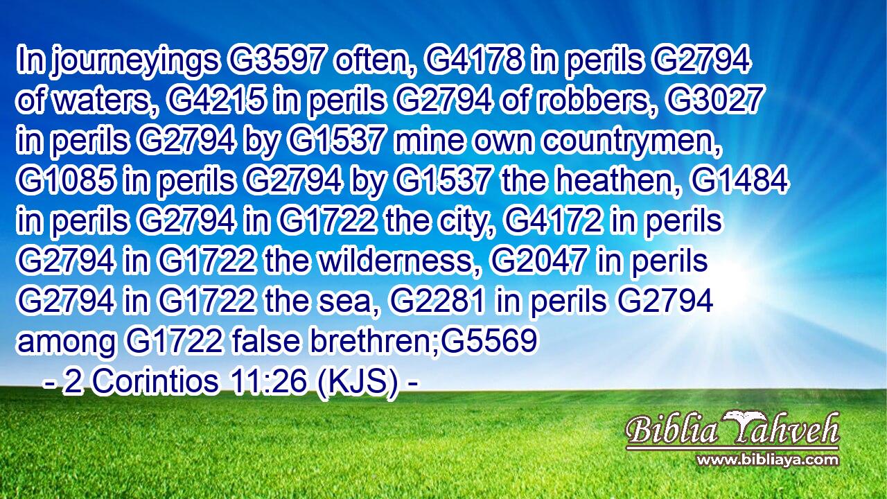 In journeyings G3597 often, G4178 in perils G2794 of waters, G4215 in perils G2794 of robbers, G3027 in perils G2794 by G1537 mine own countrymen, G1085 in perils G2794 by G1537 the heathen, G1484 in perils G2794 in G1722 the city, G4172 in perils G2794 in G1722 the wilderness, G2047 in perils G2794 in G1722 the sea, G2281 in perils G2794 among G1722 false brethren;G5569