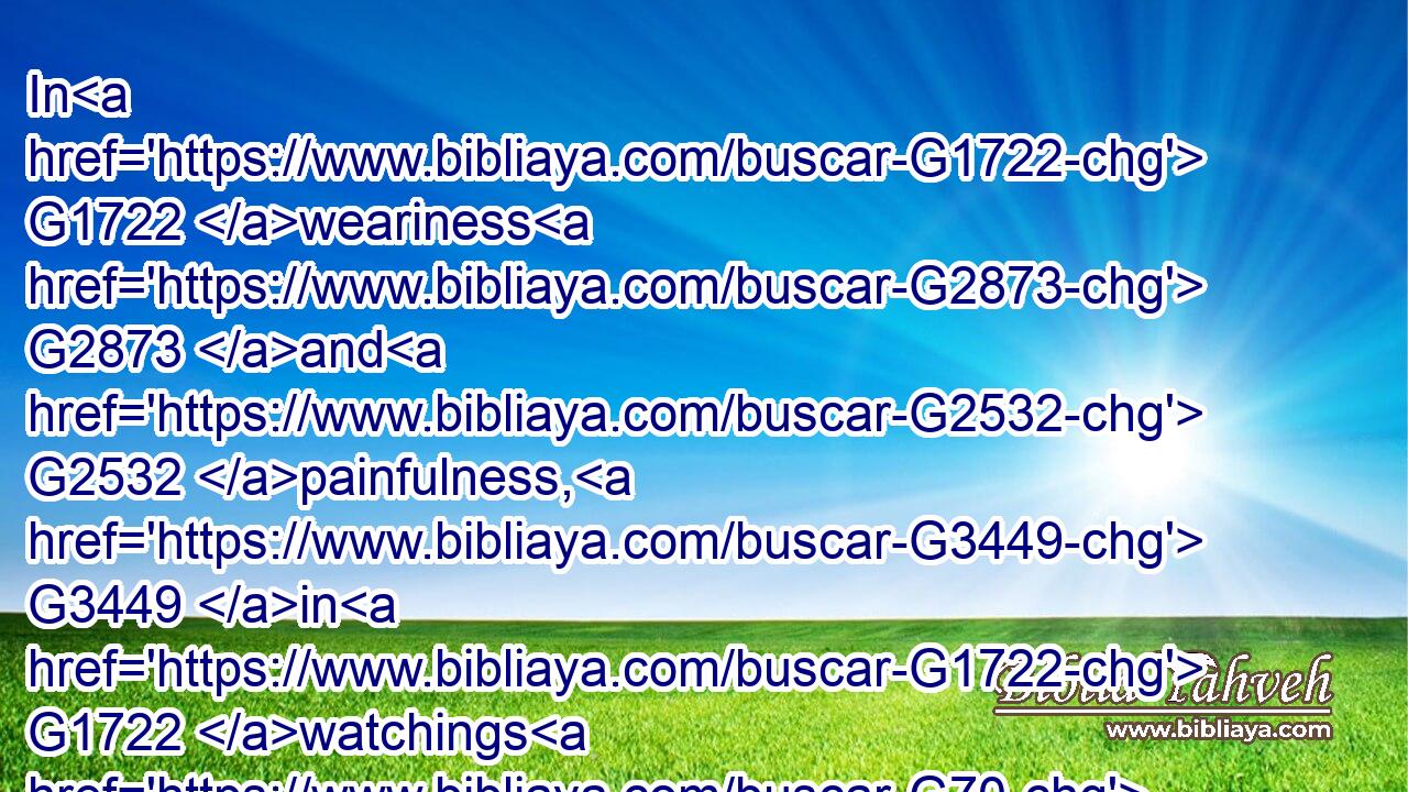 In G1722 weariness G2873 and G2532 painfulness, G3449 in G1722 watchings G70 often, G4178 in G1722 hunger G3042 and G2532 thirst, G1372 in G1722 fastings G3521 often, G4178 in G1722 cold G5592 and G2532 nakedness.G1132